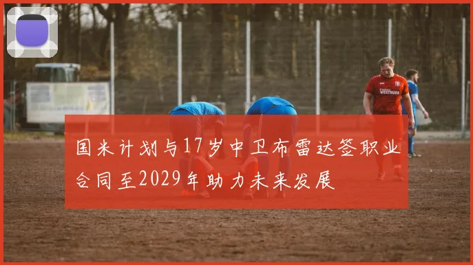 国米计划与17岁中卫布雷达签职业合同至2029年助力未来发展