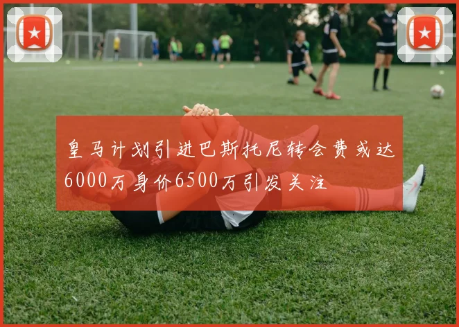 皇马计划引进巴斯托尼转会费或达6000万身价6500万引发关注
