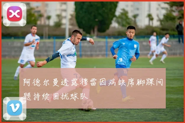 阿德尔曼透露穆雷因病缺席脚踝问题持续困扰球队
