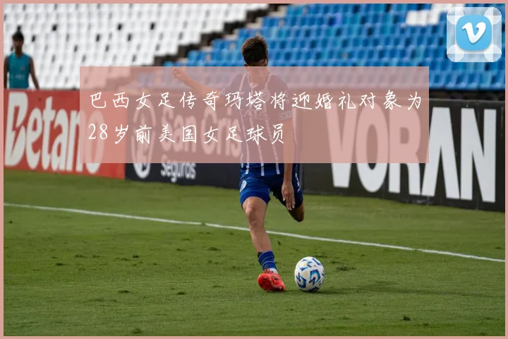 巴西女足传奇玛塔将迎婚礼对象为28岁前美国女足球员
