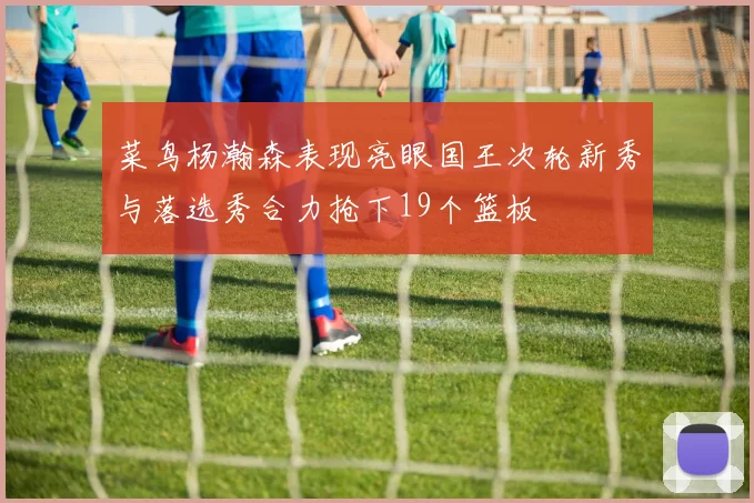 菜鸟杨瀚森表现亮眼国王次轮新秀与落选秀合力抢下19个篮板