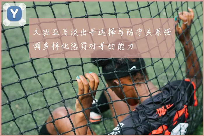 文班亚马谈出手选择与防守关系强调多样化惩罚对手的能力