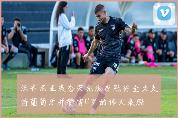 沃齐尼亚表态若无法夺冠将全力支持葡萄牙并赞赏C罗的伟大表现