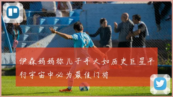 伊森妈妈称儿子手大如历史巨星平行宇宙中必为最佳门将