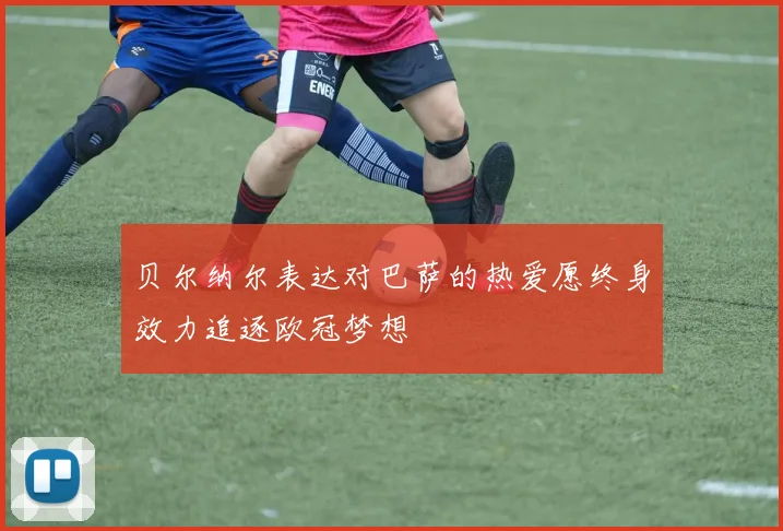 贝尔纳尔表达对巴萨的热爱愿终身效力追逐欧冠梦想