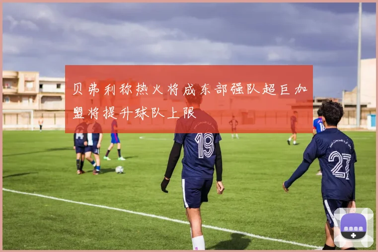 贝弗利称热火将成东部强队超巨加盟将提升球队上限