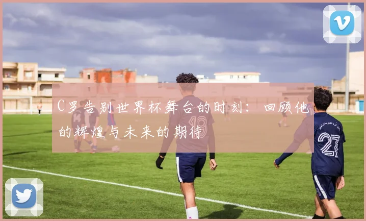 C罗告别世界杯舞台的时刻：回顾他的辉煌与未来的期待