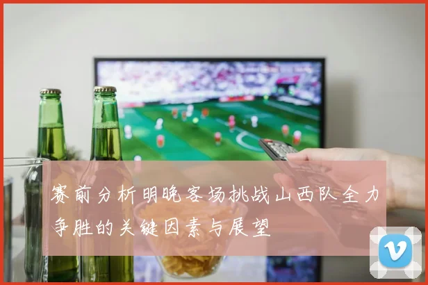 赛前分析明晚客场挑战山西队全力争胜的关键因素与展望