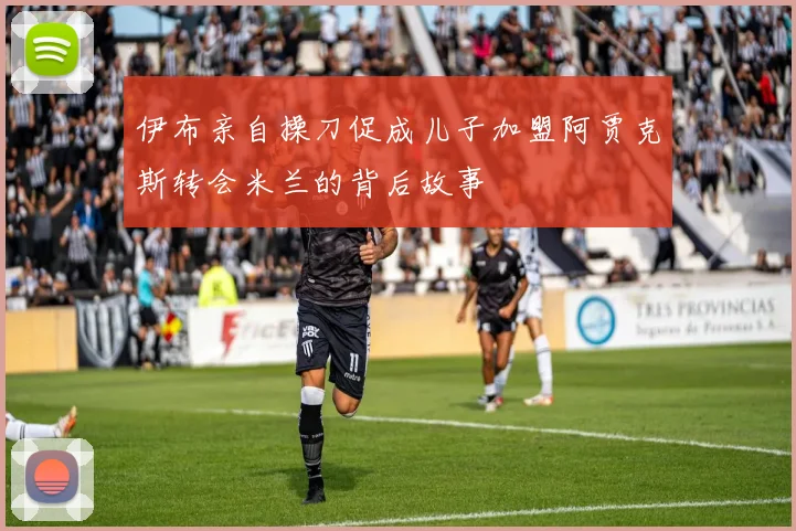 伊布亲自操刀促成儿子加盟阿贾克斯转会米兰的背后故事