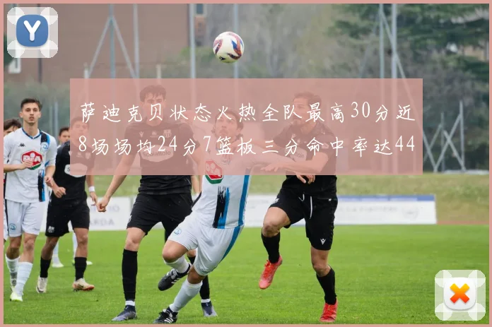 萨迪克贝状态火热全队最高30分近8场场均24分7篮板三分命中率达44