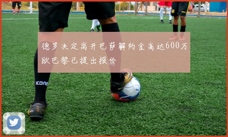德罗决定离开巴萨解约金高达600万欧巴黎已提出报价