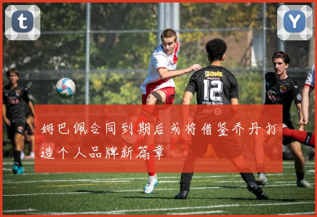 姆巴佩合同到期后或将借鉴乔丹打造个人品牌新篇章