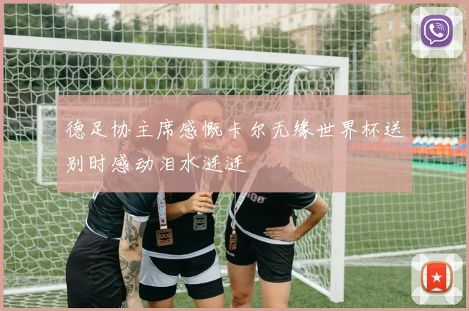 德足协主席感慨卡尔无缘世界杯送别时感动泪水涟涟