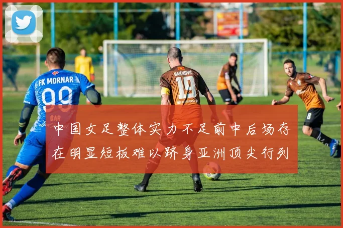 中国女足整体实力不足前中后场存在明显短板难以跻身亚洲顶尖行列