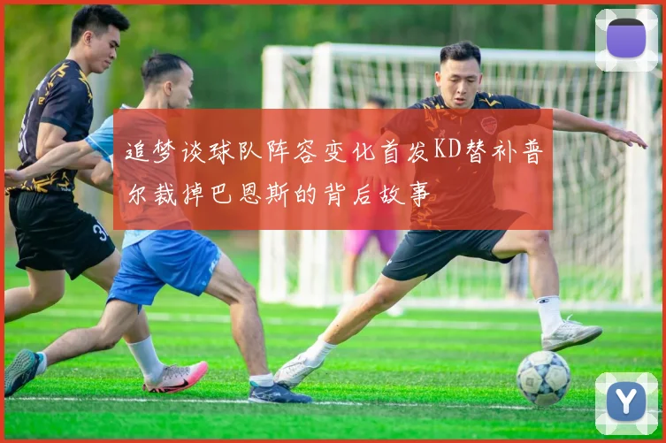 追梦谈球队阵容变化首发KD替补普尔裁掉巴恩斯的背后故事