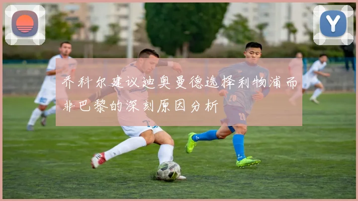 乔科尔建议迪奥曼德选择利物浦而非巴黎的深刻原因分析