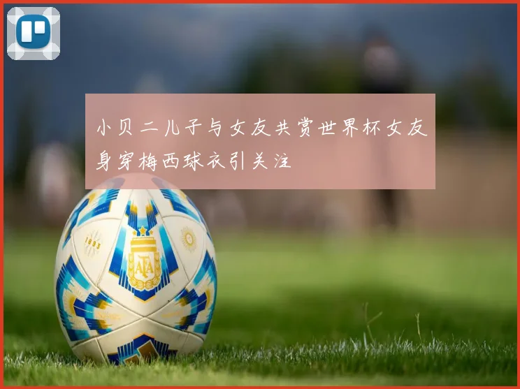 小贝二儿子与女友共赏世界杯女友身穿梅西球衣引关注