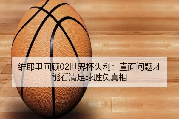 维耶里回顾02世界杯失利:直面问题才能看清足球胜负真相